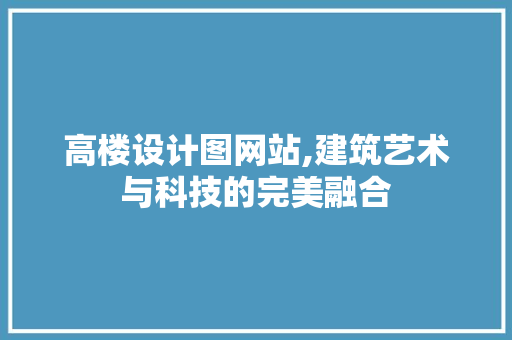 高楼设计图网站,建筑艺术与科技的完美融合