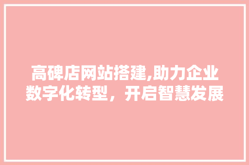 高碑店网站搭建,助力企业数字化转型，开启智慧发展新篇章 高碑店网站搭建,助力企业数字化转型，开启智慧发展新篇章 网站建设公司