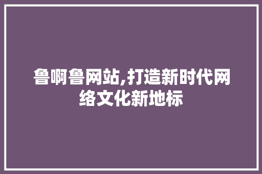 鲁啊鲁网站,打造新时代网络文化新地标 鲁啊鲁网站,打造新时代网络文化新地标 百度SEO