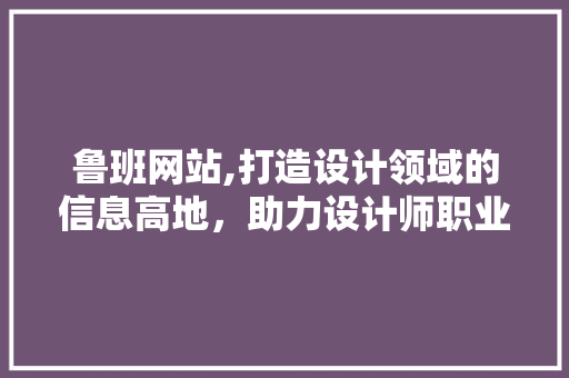 鲁班网站,打造设计领域的信息高地，助力设计师职业发展 鲁班网站,打造设计领域的信息高地，助力设计师职业发展 神马SEO