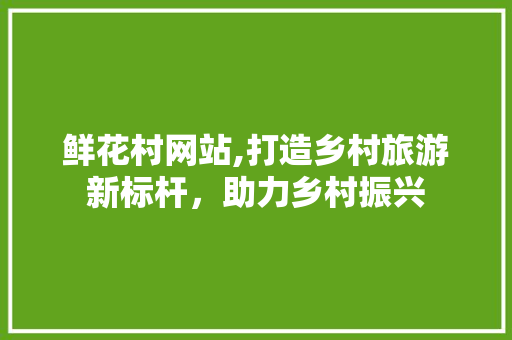 鲜花村网站,打造乡村旅游新标杆，助力乡村振兴 鲜花村网站,打造乡村旅游新标杆，助力乡村振兴 神马SEO