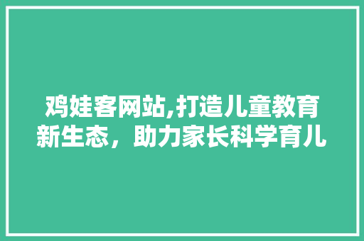 鸡娃客网站,打造儿童教育新生态，助力家长科学育儿 鸡娃客网站,打造儿童教育新生态，助力家长科学育儿 搜狗SEO