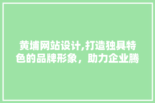 黄埔网站设计,打造独具特色的品牌形象，助力企业腾飞