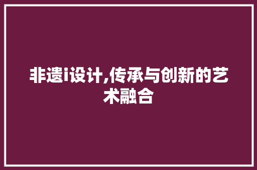 非遗i设计,传承与创新的艺术融合 非遗i设计,传承与创新的艺术融合 必应SEO