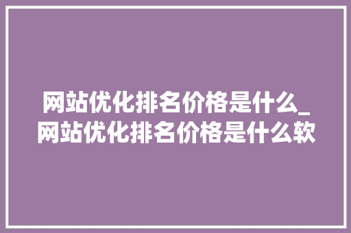 网站优化排名价格是什么_网站优化排名价格是什么软件。