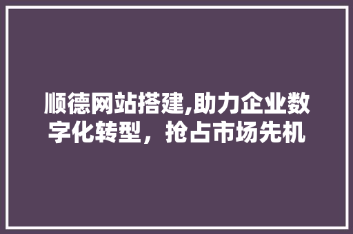 顺德网站搭建,助力企业数字化转型，抢占市场先机