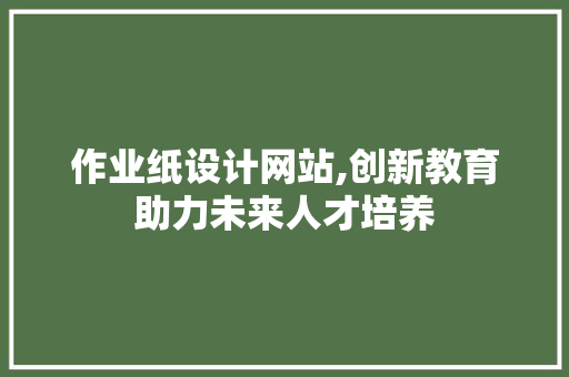 作业纸设计网站,创新教育助力未来人才培养 作业纸设计网站,创新教育助力未来人才培养 神马SEO