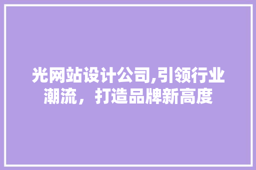 光网站设计公司,引领行业潮流，打造品牌新高度 光网站设计公司,引领行业潮流，打造品牌新高度 百度SEO