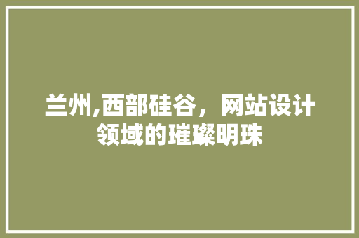 兰州,西部硅谷，网站设计领域的璀璨明珠 兰州,西部硅谷，网站设计领域的璀璨明珠 SEO关键词