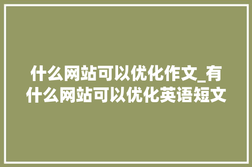 什么网站可以优化作文_有什么网站可以优化英语短文。 什么网站可以优化作文_有什么网站可以优化英语短文。 搜狗SEO