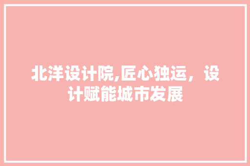 北洋设计院,匠心独运，设计赋能城市发展 北洋设计院,匠心独运，设计赋能城市发展 必应SEO