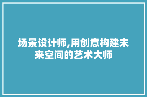 场景设计师,用创意构建未来空间的艺术大师 场景设计师,用创意构建未来空间的艺术大师 搜狗SEO