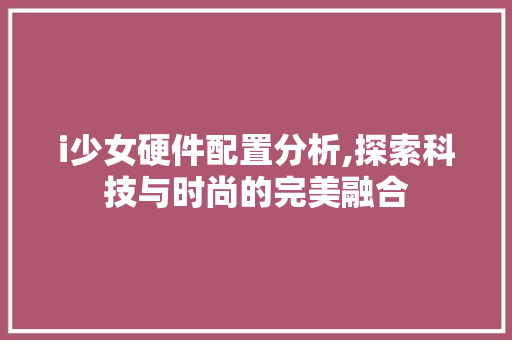 i少女硬件配置分析,探索科技与时尚的完美融合 i少女硬件配置分析,探索科技与时尚的完美融合 必应SEO