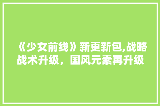 《少女前线》新更新包,战略战术升级，国风元素再升级，战斗体验焕然一新！