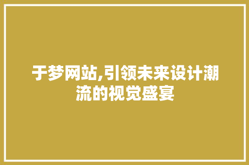 于梦网站,引领未来设计潮流的视觉盛宴 搜狗SEO 于梦网站,引领未来设计潮流的视觉盛宴 于梦网站,引领未来设计潮流的视觉盛宴 搜狗SEO
