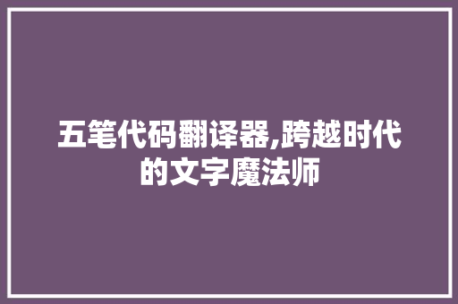 五笔代码翻译器,跨越时代的文字魔法师
