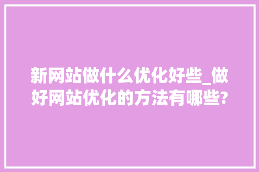 新网站做什么优化好些_做好网站优化的方法有哪些?。 新网站做什么优化好些_做好网站优化的方法有哪些?。 百度SEO