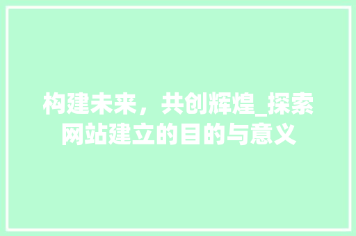 构建未来，共创辉煌_探索网站建立的目的与意义 构建未来，共创辉煌_探索网站建立的目的与意义 SEO关键词
