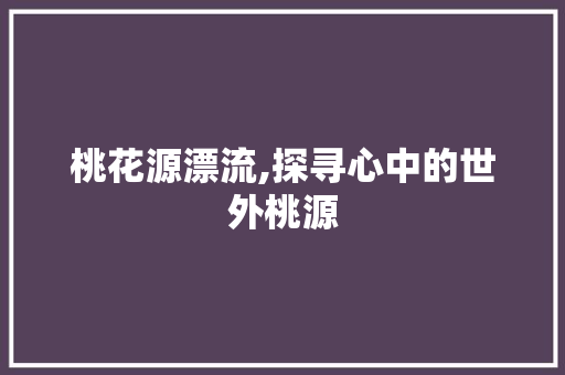 桃花源漂流,探寻心中的世外桃源