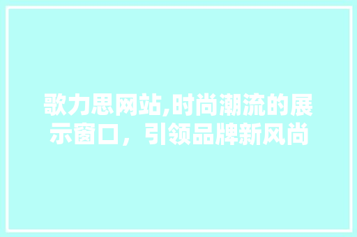 歌力思网站,时尚潮流的展示窗口，引领品牌新风尚 歌力思网站,时尚潮流的展示窗口，引领品牌新风尚 SEO关键词