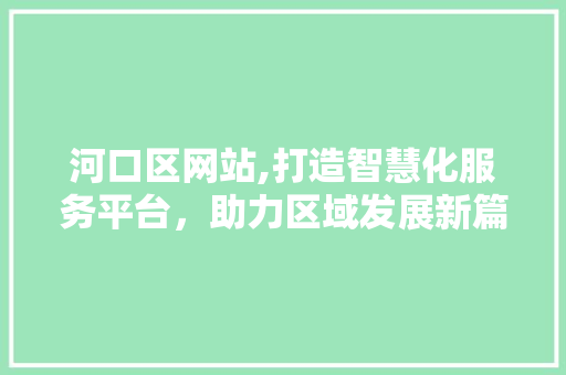 河口区网站,打造智慧化服务平台，助力区域发展新篇章