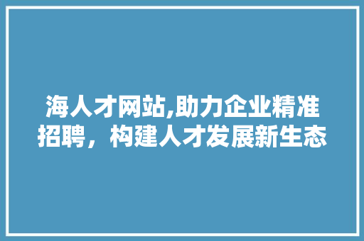 海人才网站,助力企业精准招聘，构建人才发展新生态 海人才网站,助力企业精准招聘，构建人才发展新生态 搜狗SEO