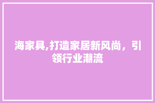 海家具,打造家居新风尚，引领行业潮流 海家具,打造家居新风尚，引领行业潮流 必应SEO