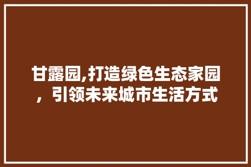 甘露园,打造绿色生态家园，引领未来城市生活方式