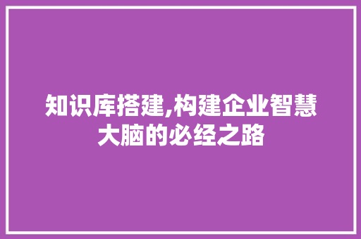 知识库搭建,构建企业智慧大脑的必经之路 知识库搭建,构建企业智慧大脑的必经之路 百度SEO