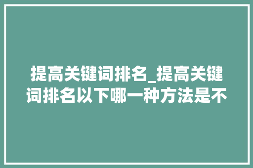 提高关键词排名_提高关键词排名以下哪一种方法是不可取的。 SEO关键词 提高关键词排名_提高关键词排名以下哪一种方法是不可取的。 提高关键词排名_提高关键词排名以下哪一种方法是不可取的。 SEO关键词