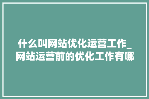 什么叫网站优化运营工作_网站运营前的优化工作有哪些。 什么叫网站优化运营工作_网站运营前的优化工作有哪些。 网站建设公司