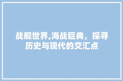战舰世界,海战巨典，探寻历史与现代的交汇点 战舰世界,海战巨典，探寻历史与现代的交汇点 百度SEO