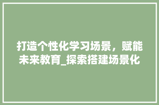 打造个性化学习场景，赋能未来教育_探索搭建场景化网站的新趋势 打造个性化学习场景，赋能未来教育_探索搭建场景化网站的新趋势 网站建设公司