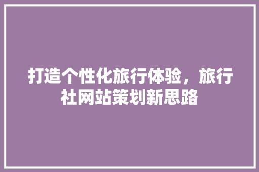 打造个性化旅行体验，旅行社网站策划新思路 打造个性化旅行体验，旅行社网站策划新思路 搜狗SEO