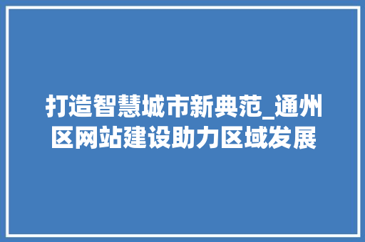 打造智慧城市新典范_通州区网站建设助力区域发展