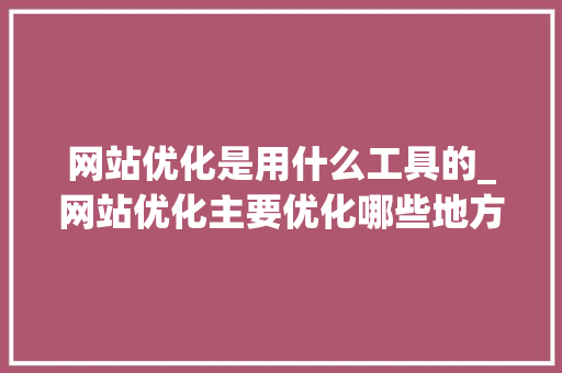 网站优化是用什么工具的_网站优化主要优化哪些地方。