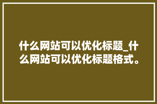 什么网站可以优化标题_什么网站可以优化标题格式。 什么网站可以优化标题_什么网站可以优化标题格式。 网站建设公司