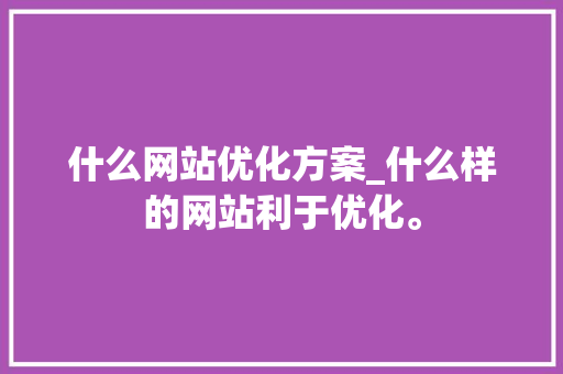 什么网站优化方案_什么样的网站利于优化。 什么网站优化方案_什么样的网站利于优化。 网站建设公司