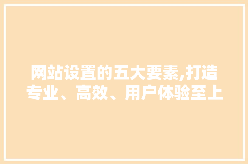 网站设置的五大要素,打造专业、高效、用户体验至上的网站 网站设置的五大要素,打造专业、高效、用户体验至上的网站 神马SEO