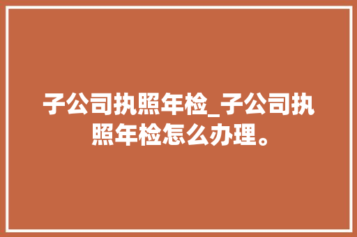 子公司执照年检_子公司执照年检怎么办理。 子公司执照年检_子公司执照年检怎么办理。 网站建设公司