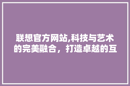联想官方网站,科技与艺术的完美融合，打造卓越的互联网体验 联想官方网站,科技与艺术的完美融合，打造卓越的互联网体验 SEO关键词