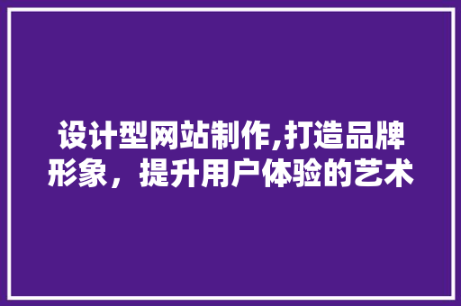 设计型网站制作,打造品牌形象，提升用户体验的艺术 设计型网站制作,打造品牌形象，提升用户体验的艺术 搜狗SEO