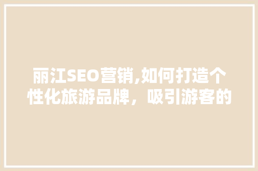 丽江SEO营销,如何打造个性化旅游品牌，吸引游客的目光 丽江SEO营销,如何打造个性化旅游品牌，吸引游客的目光 网站建设公司