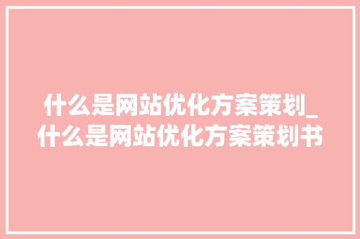 什么是网站优化方案策划_什么是网站优化方案策划书。