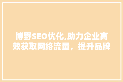 博野SEO优化,助力企业高效获取网络流量，提升品牌影响力 博野SEO优化,助力企业高效获取网络流量，提升品牌影响力 神马SEO
