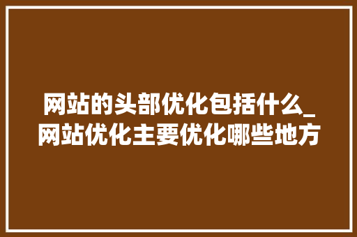 网站的头部优化包括什么_网站优化主要优化哪些地方。 网站的头部优化包括什么_网站优化主要优化哪些地方。 SEO关键词