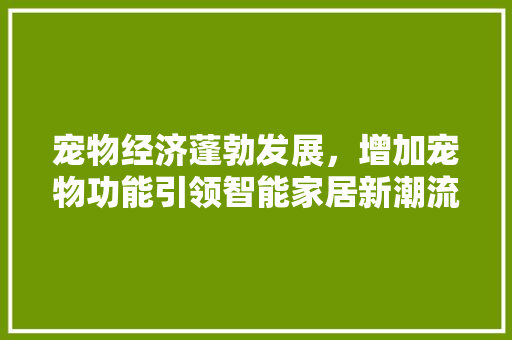宠物经济蓬勃发展,增加宠物功能引领智能家居新潮流 SEO关键词 宠物经济蓬勃发展,增加宠物功能引领智能家居新潮流 宠物经济蓬勃发展,增加宠物功能引领智能家居新潮流 SEO关键词