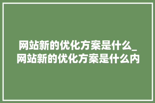 网站新的优化方案是什么_网站新的优化方案是什么内容。 网站新的优化方案是什么_网站新的优化方案是什么内容。 搜狗SEO