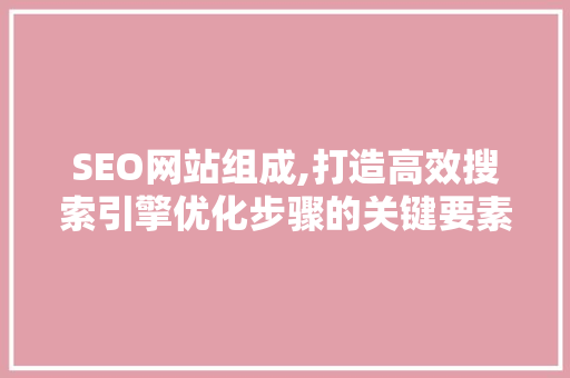 SEO网站组成,打造高效搜索引擎优化步骤的关键要素 SEO网站组成,打造高效搜索引擎优化步骤的关键要素 百度SEO