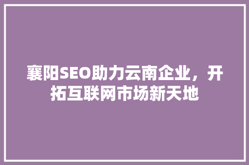 襄阳SEO助力云南企业，开拓互联网市场新天地 襄阳SEO助力云南企业，开拓互联网市场新天地 网站建设公司